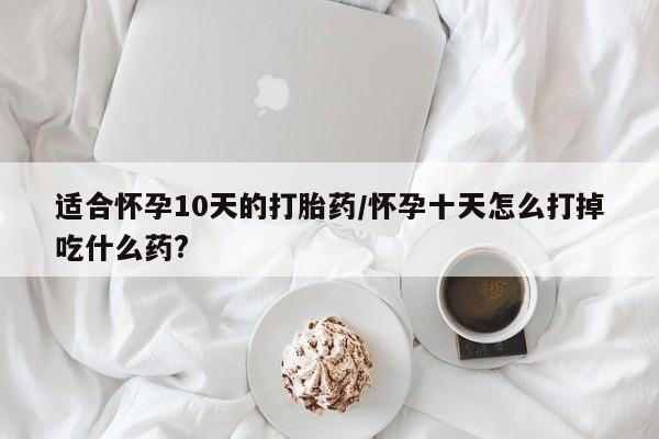 堕胎药咨询购买适合怀孕10天的打胎药/怀孕十天怎么打掉吃什么药?