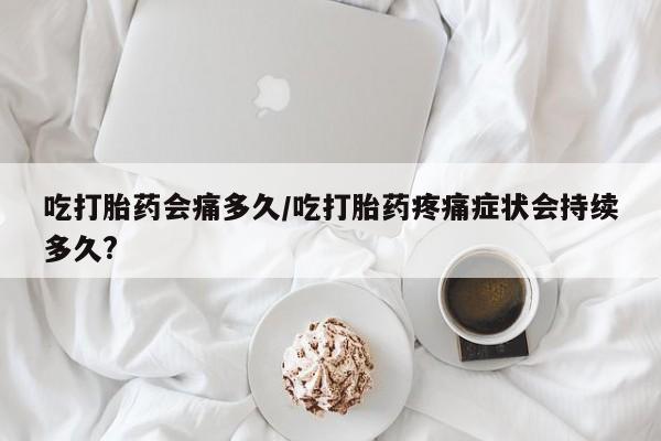 堕胎药咨询购买吃打胎药会痛多久/吃打胎药疼痛症状会持续多久?