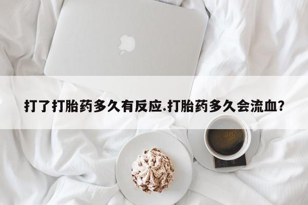堕胎药咨询购买打了打胎药多久有反应.打胎药多久会流血？