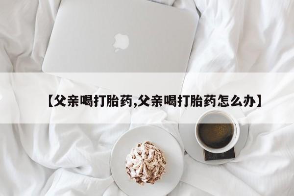 堕胎药咨询购买【父亲喝打胎药,父亲喝打胎药怎么办】