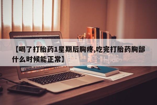 堕胎药咨询购买【喝了打胎药1星期后胸疼,吃完打胎药胸部什么时候能正常】
