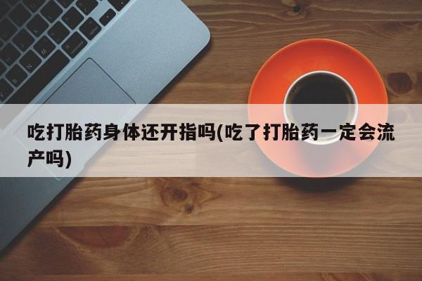 堕胎药咨询购买吃打胎药身体还开指吗(吃了打胎药一定会流产吗)
