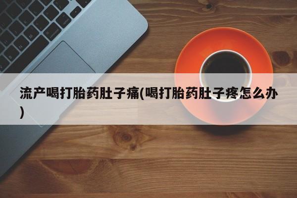 堕胎药咨询购买流产喝打胎药肚子痛(喝打胎药肚子疼怎么办)