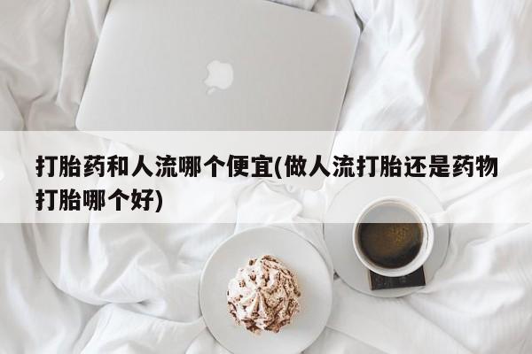 堕胎药咨询购买打胎药和人流哪个便宜(做人流打胎还是药物打胎哪个好)