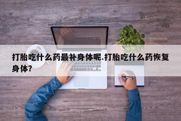堕胎药咨询购买打胎吃什么药最补身体呢.打胎吃什么药恢复身体？