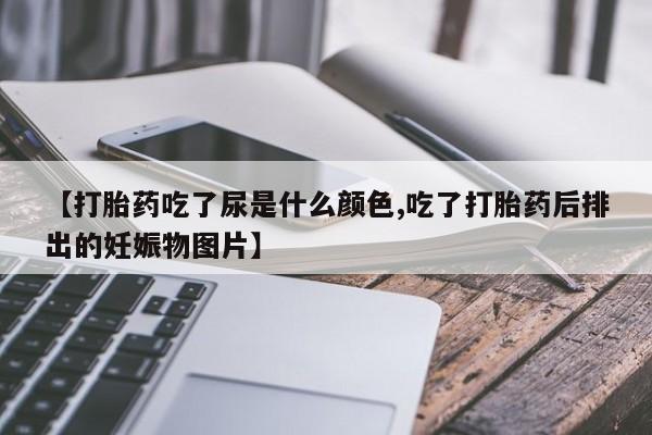 堕胎药咨询购买【打胎药吃了尿是什么颜色,吃了打胎药后排出的妊娠物图片】