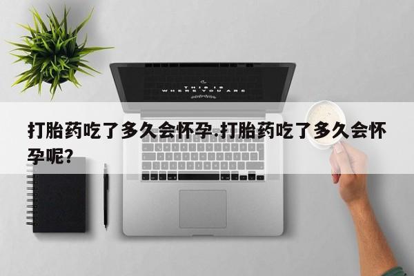 堕胎药咨询购买打胎药吃了多久会怀孕.打胎药吃了多久会怀孕呢？
