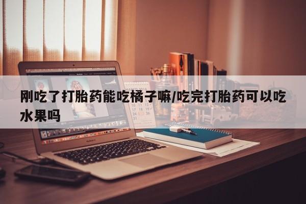 堕胎药咨询购买刚吃了打胎药能吃橘子嘛/吃完打胎药可以吃水果吗
