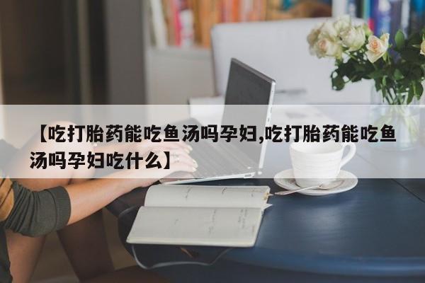 堕胎药咨询购买【吃打胎药能吃鱼汤吗孕妇,吃打胎药能吃鱼汤吗孕妇吃什么】