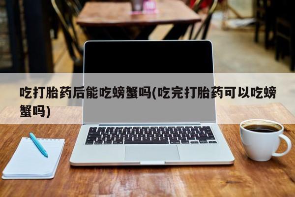 堕胎药咨询购买吃打胎药后能吃螃蟹吗(吃完打胎药可以吃螃蟹吗)