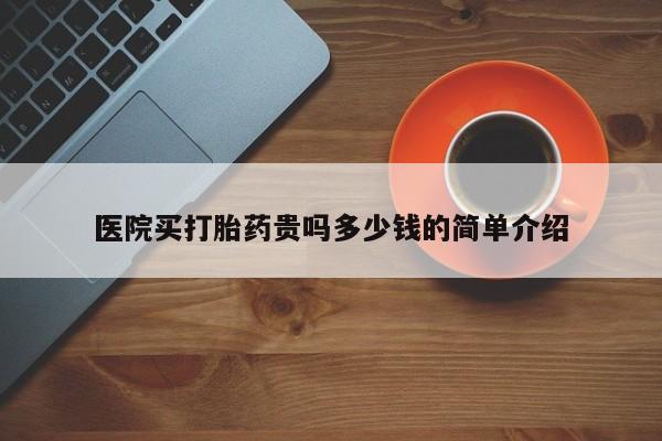 堕胎药咨询购买医院买打胎药贵吗多少钱的简单介绍