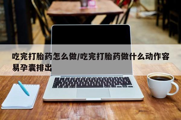 堕胎药咨询购买吃完打胎药怎么做/吃完打胎药做什么动作容易孕囊排出