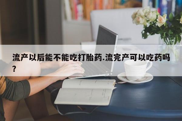 堕胎药咨询购买流产以后能不能吃打胎药.流完产可以吃药吗？