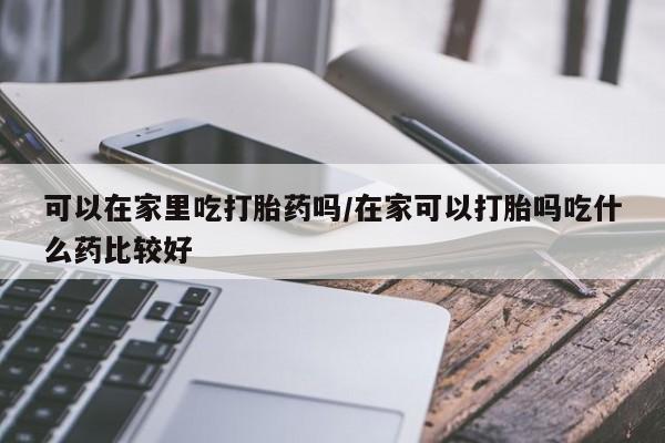 堕胎药咨询购买可以在家里吃打胎药吗/在家可以打胎吗吃什么药比较好