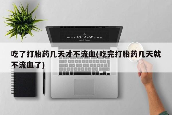 堕胎药咨询购买吃了打胎药几天才不流血(吃完打胎药几天就不流血了)