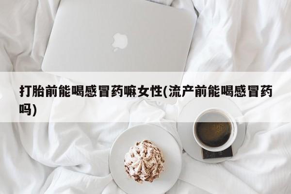 堕胎药咨询购买打胎前能喝感冒药嘛女性(流产前能喝感冒药吗)