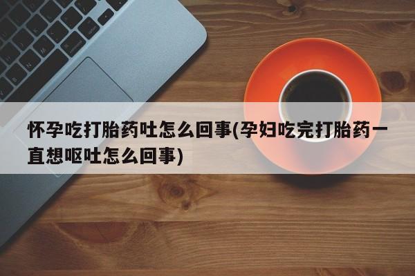堕胎药咨询购买怀孕吃打胎药吐怎么回事(孕妇吃完打胎药一直想呕吐怎么回事)