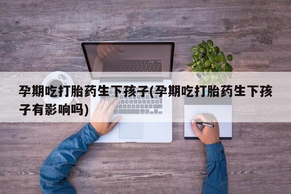 堕胎药咨询购买孕期吃打胎药生下孩子(孕期吃打胎药生下孩子有影响吗)