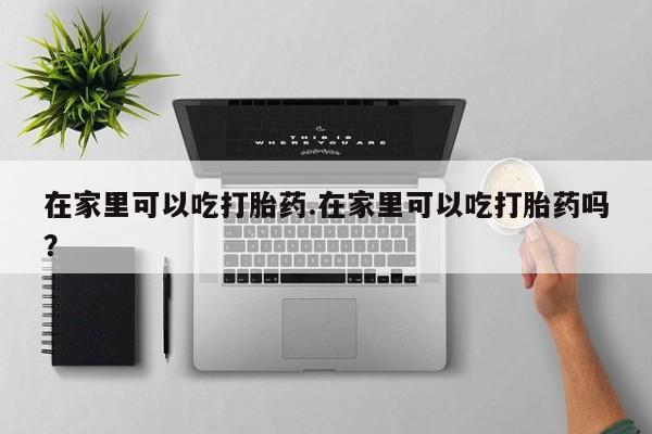 堕胎药咨询购买在家里可以吃打胎药.在家里可以吃打胎药吗？