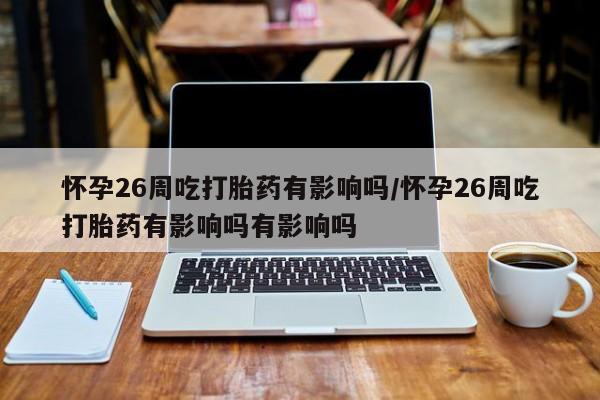 堕胎药咨询购买怀孕26周吃打胎药有影响吗/怀孕26周吃打胎药有影响吗有影响吗