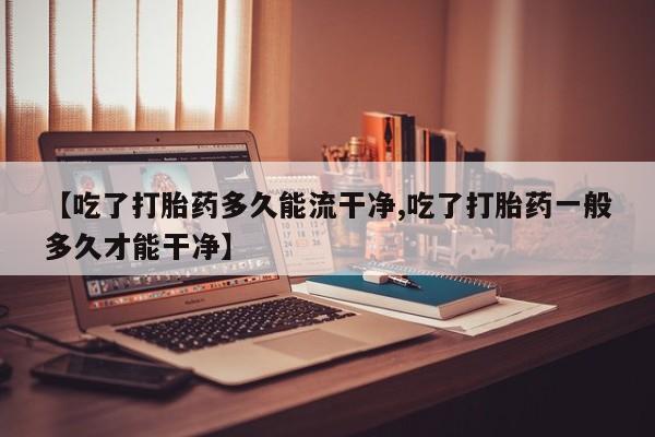 堕胎药咨询购买【吃了打胎药多久能流干净,吃了打胎药一般多久才能干净】