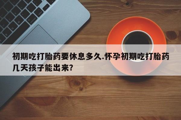 堕胎药咨询购买初期吃打胎药要休息多久.怀孕初期吃打胎药几天孩子能出来？
