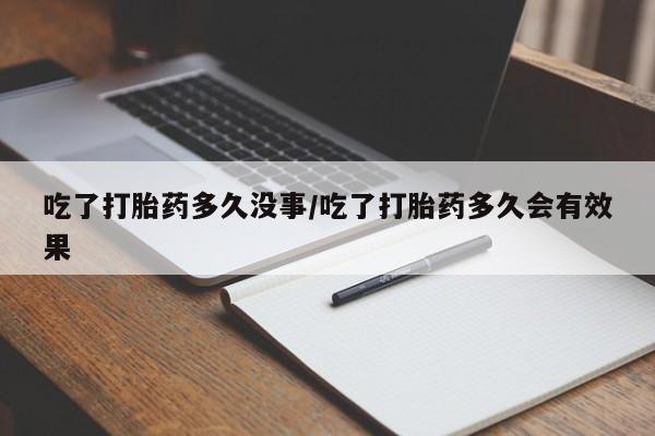 堕胎药咨询购买吃了打胎药多久没事/吃了打胎药多久会有效果