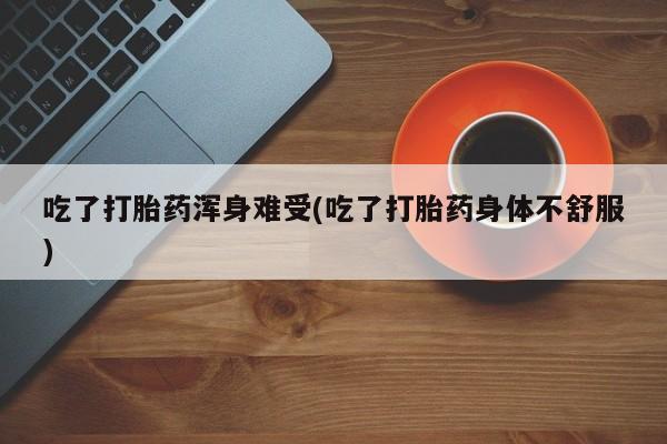 堕胎药咨询购买吃了打胎药浑身难受(吃了打胎药身体不舒服)