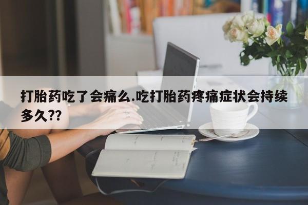 堕胎药咨询购买打胎药吃了会痛么.吃打胎药疼痛症状会持续多久?？