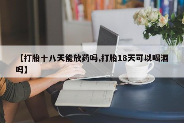 堕胎药咨询购买【打胎十八天能放药吗,打胎18天可以喝酒吗】