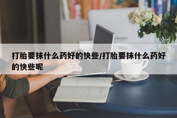 堕胎药咨询购买打胎要抹什么药好的快些/打胎要抹什么药好的快些呢