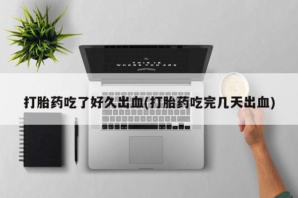 堕胎药咨询购买打胎药吃了好久出血(打胎药吃完几天出血)