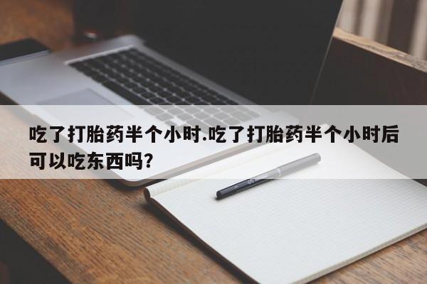 堕胎药咨询购买吃了打胎药半个小时.吃了打胎药半个小时后可以吃东西吗？